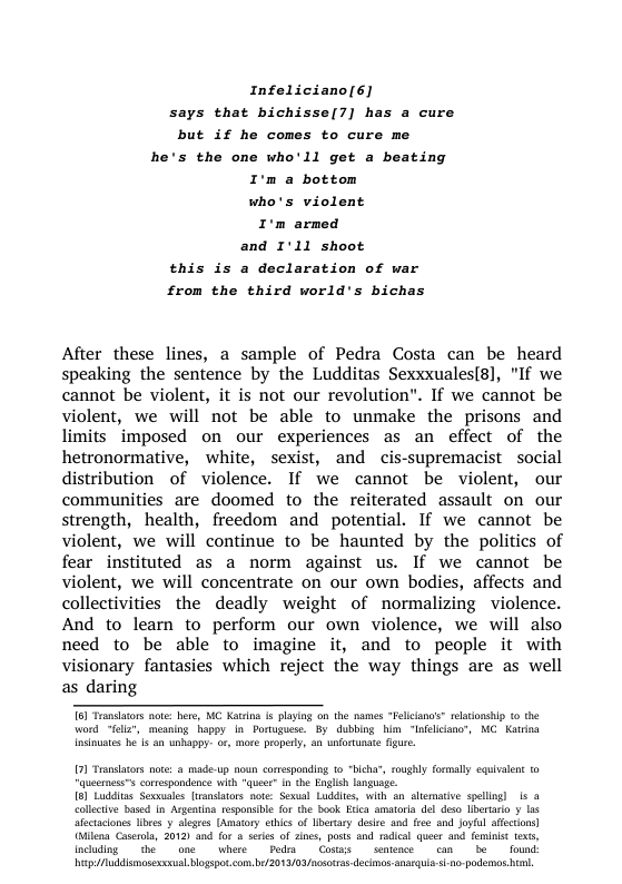 Infeliciano[6] says that bichisse[7] has a cure but if he comes to cure me  he’s the one who’ll get a beating  I’m a bottom who’s violent I’m armed and I’11 shoot this is a declaration of war from the third world’s bichas  After these lines, a sample of Pedra Costa can be heard speaking the sentence by the Ludditas Sexxxualesg], "If we cannot be violent, it is not our revolution”. If we cannot be violent, we will not be able to unmake the prisons and limits imposed on our experiences as an effect of the hetronormative, white, sexist, and cis-supremacist social distribution of violence. If we cannot be violent, our communities are doomed to the reiterated assault on our strength, health, freedom and potential. If we cannot be violent, we will continue to be haunted by the politics of fear instituted as a norm against us. If we cannot be violent, we will concentrate on our own bodies, affects and collectivities the deadly weight of normalizing violence. And to learn to perform our own violence, we will also need to be able to imagine it, and to people it with visionary fantasies which reject the way things are as well as daring  word “fliz’, meaning happy In Poruguese. By dubbing him “nfelicino’, MC Katrina Insiuates he Is an unhappy. or, more propey, an nfortunate fgure.  1) Translators nte: & made-up noun comesponding 1o “bich Quecrness correspondance with e n the Englich Language 18] Luddias Sexvusles lwansators sote: Sexual Luddltcs, with an aliemacive splling) s & collectve based In Asgatin esponsible for the Book Erca amatoia del deso Iiberaio y 1o ectciones libxes y legee [Amatory sthics of betary desie and fes and Joytal afscions] (8lna Caseola, 2012) 4 for & seres of ines, posts and radcal queer and femnist txs, incuding  the one  where  Podn  Cosws  sentence  cam  be  found: Wap/uddismosexscxual bogspo.com. b 2013/03/ncscras.decino.anacqu-s. - podemos bl  coughly formally equivalen o  